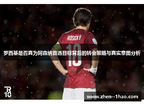 罗西基是否真为阿森纳首选目标背后的转会策略与真实意图分析