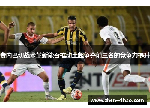 费内巴切战术革新能否推动土超争夺前三名的竞争力提升