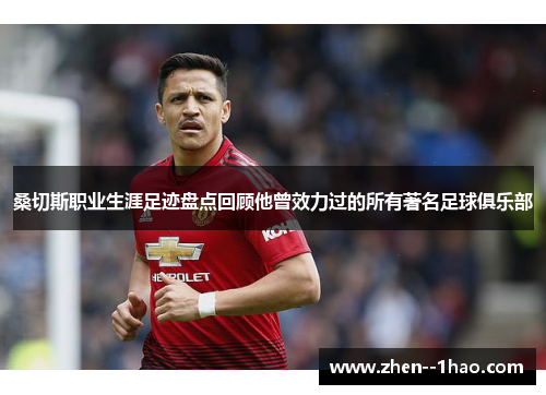 桑切斯职业生涯足迹盘点回顾他曾效力过的所有著名足球俱乐部