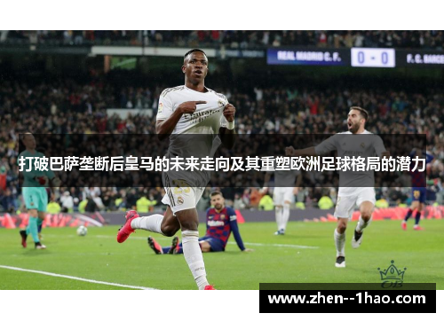 打破巴萨垄断后皇马的未来走向及其重塑欧洲足球格局的潜力