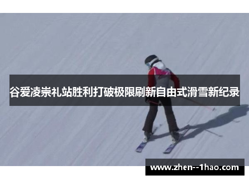 谷爱凌崇礼站胜利打破极限刷新自由式滑雪新纪录