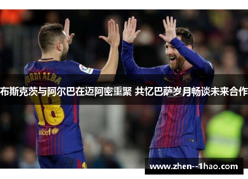 布斯克茨与阿尔巴在迈阿密重聚 共忆巴萨岁月畅谈未来合作