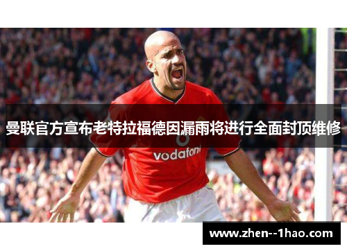 曼联官方宣布老特拉福德因漏雨将进行全面封顶维修