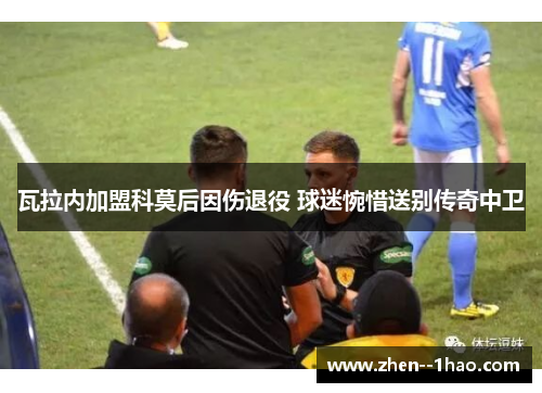 瓦拉内加盟科莫后因伤退役 球迷惋惜送别传奇中卫