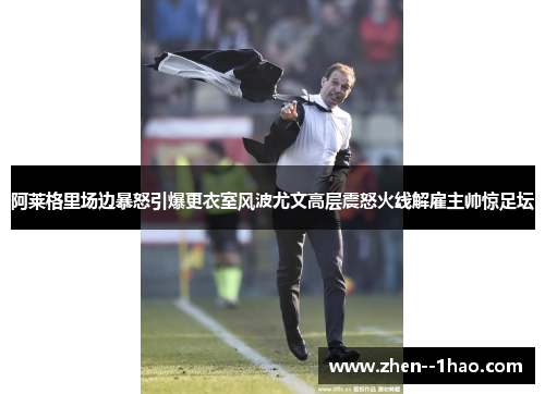 阿莱格里场边暴怒引爆更衣室风波尤文高层震怒火线解雇主帅惊足坛