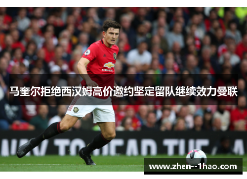 马奎尔拒绝西汉姆高价邀约坚定留队继续效力曼联